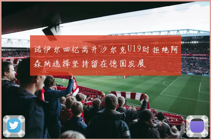 诺伊尔回忆离开沙尔克U19时拒绝阿森纳选择坚持留在德国发展