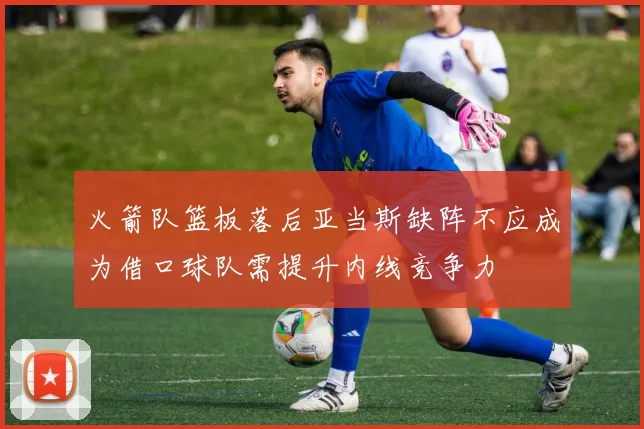 火箭队篮板落后亚当斯缺阵不应成为借口球队需提升内线竞争力