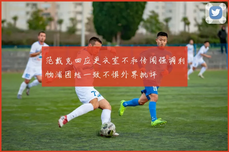 范戴克回应更衣室不和传闻强调利物浦团结一致不惧外界批评
