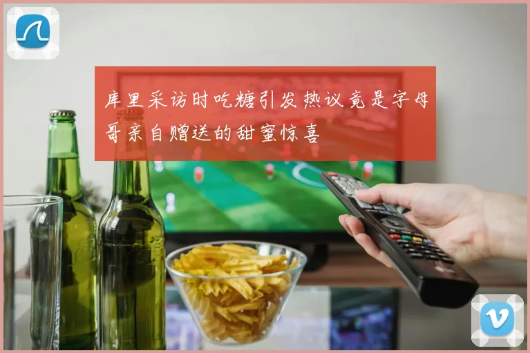 库里采访时吃糖引发热议竟是字母哥亲自赠送的甜蜜惊喜