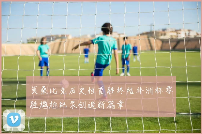 莫桑比克历史性首胜终结非洲杯零胜尴尬纪录创造新篇章