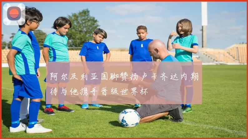 阿尔及利亚国脚赞扬卢卡齐达内期待与他携手晋级世界杯