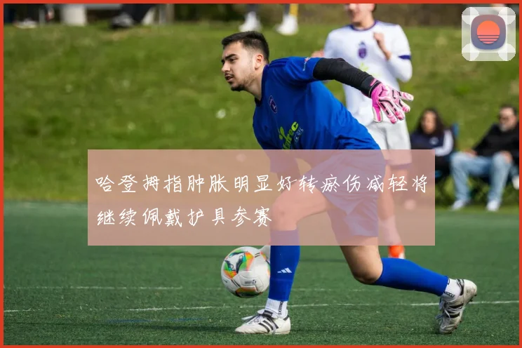 哈登拇指肿胀明显好转瘀伤减轻将继续佩戴护具参赛