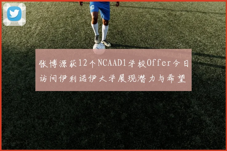 张博源获12个NCAAD1学校Offer今日访问伊利诺伊大学展现潜力与希望
