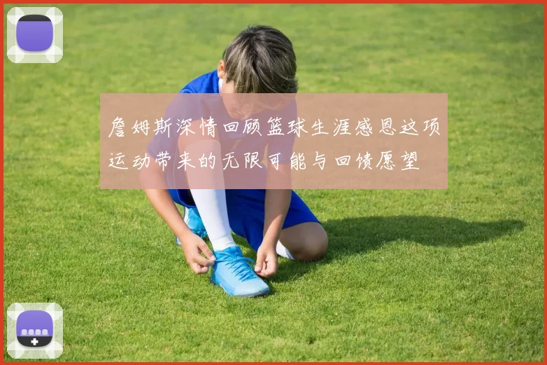詹姆斯深情回顾篮球生涯感恩这项运动带来的无限可能与回馈愿望