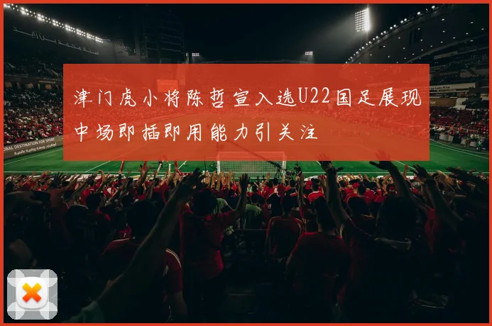 津门虎小将陈哲宣入选U22国足展现中场即插即用能力引关注