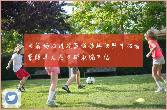 火箭场均进攻篮板领跑联盟开拓者紧随其后尼克斯表现不俗