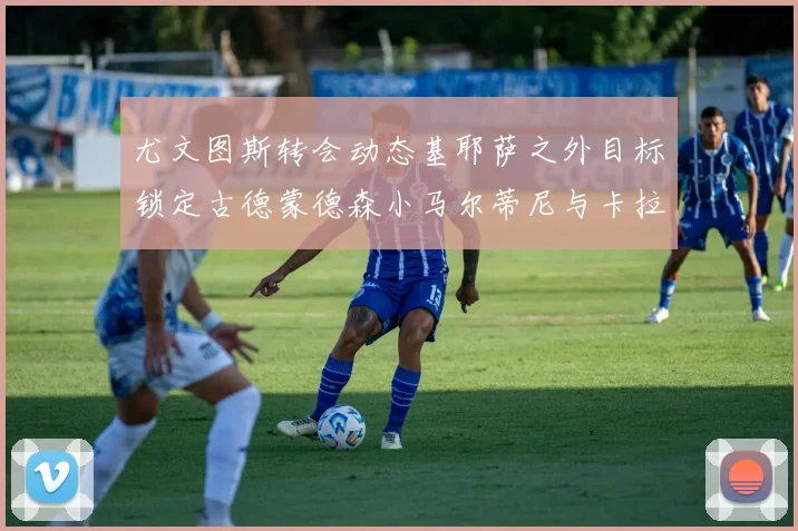 尤文图斯转会动态基耶萨之外目标锁定古德蒙德森小马尔蒂尼与卡拉斯科