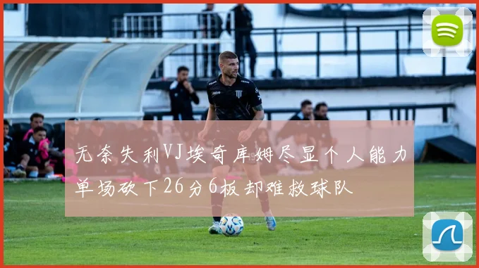 无奈失利VJ埃奇库姆尽显个人能力单场砍下26分6板却难救球队