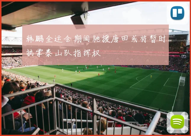 韩鹏全运会期间驰援唐田或将暂时执掌泰山队指挥权