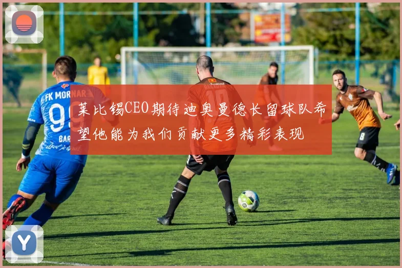 莱比锡CEO期待迪奥曼德长留球队希望他能为我们贡献更多精彩表现