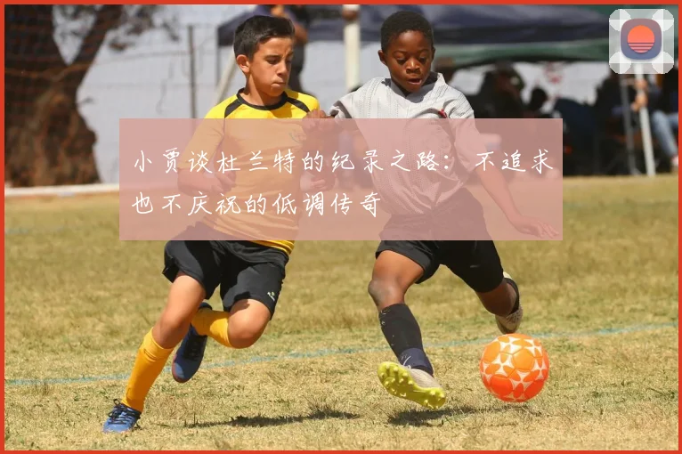 小贾谈杜兰特的纪录之路：不追求也不庆祝的低调传奇