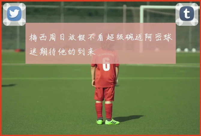 梅西周日放假不看超级碗迈阿密球迷期待他的到来