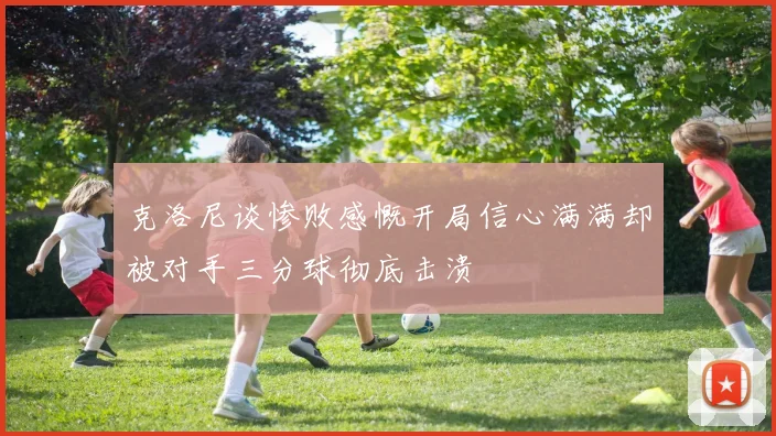 克洛尼谈惨败感慨开局信心满满却被对手三分球彻底击溃