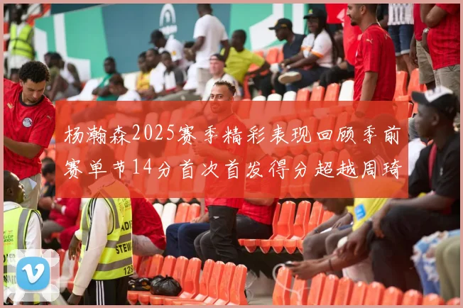 杨瀚森2025赛季精彩表现回顾季前赛单节14分首次首发得分超越周琦