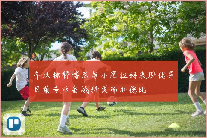 齐沃称赞博尼与小图拉姆表现优异目前专注备战科莫而非德比