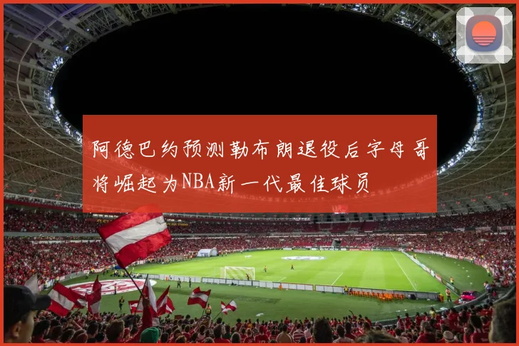 阿德巴约预测勒布朗退役后字母哥将崛起为NBA新一代最佳球员