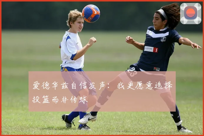 爱德华兹自信发声：我更愿意选择投篮而非传球