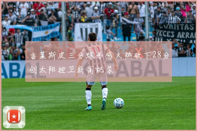 吉莱斯皮三分球手感火热砍下28分创太阳控卫新高纪录