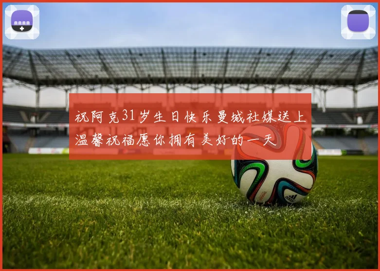 祝阿克31岁生日快乐曼城社媒送上温馨祝福愿你拥有美好的一天
