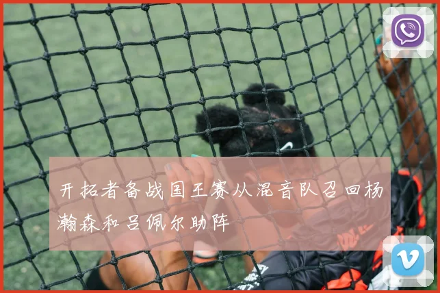 开拓者备战国王赛从混音队召回杨瀚森和吕佩尔助阵