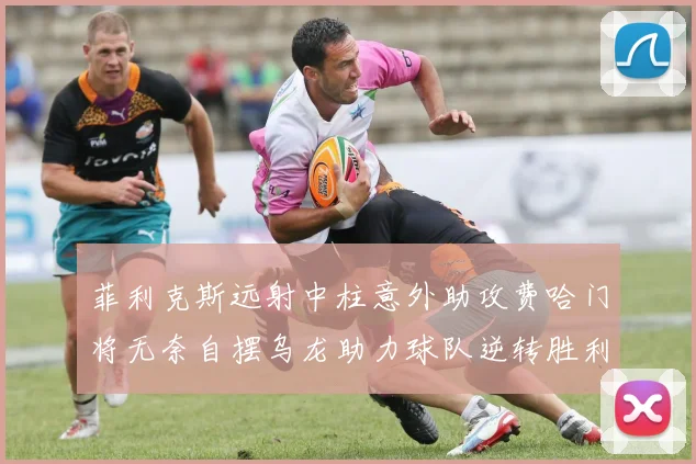菲利克斯远射中柱意外助攻费哈门将无奈自摆乌龙助力球队逆转胜利
