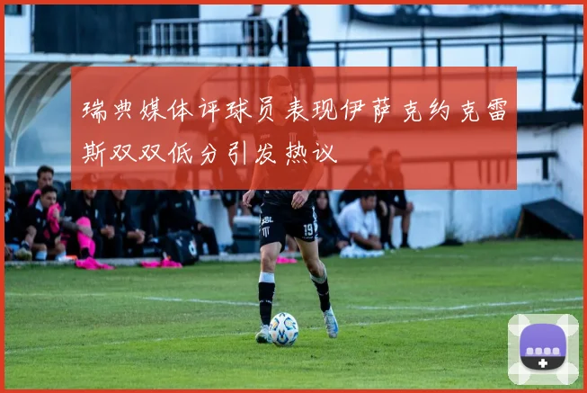 瑞典媒体评球员表现伊萨克约克雷斯双双低分引发热议