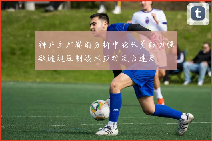 神户主帅赛前分析申花队员能力强欲通过压制战术应对反击速度