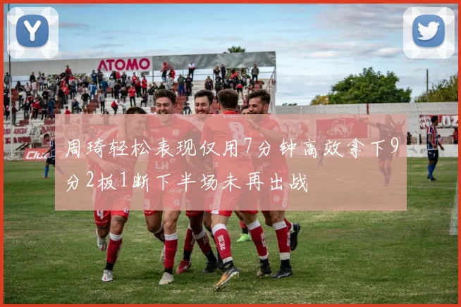 周琦轻松表现仅用7分钟高效拿下9分2板1断下半场未再出战