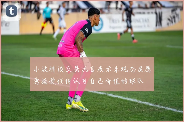 小波特谈交易流言表示乐观态度愿意接受任何认可自己价值的球队