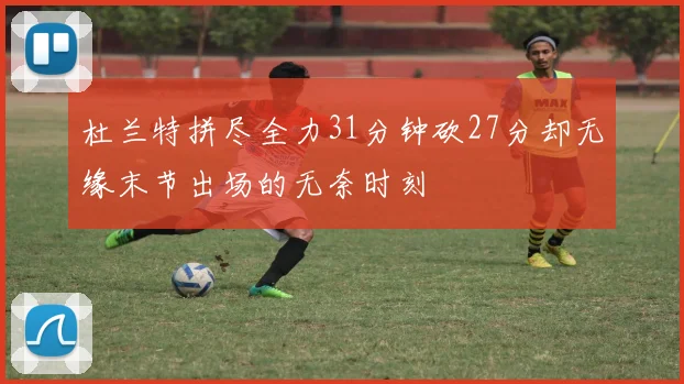 杜兰特拼尽全力31分钟砍27分却无缘末节出场的无奈时刻
