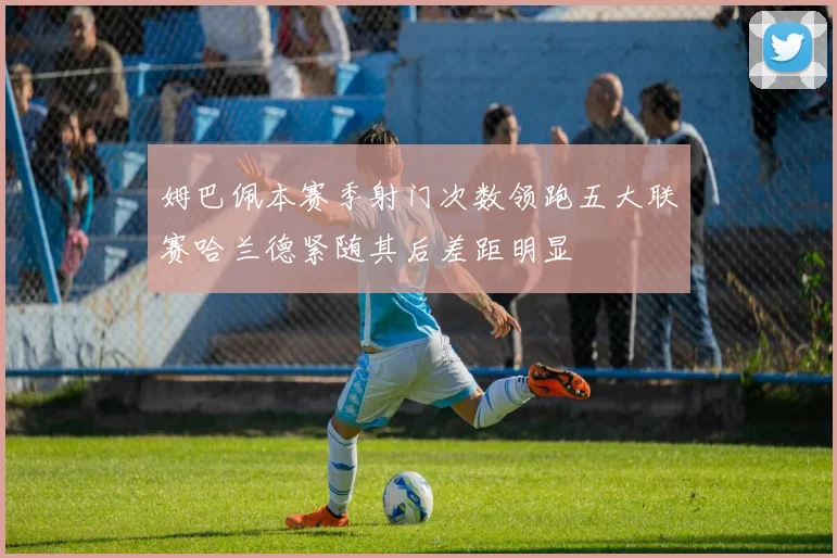 姆巴佩本赛季射门次数领跑五大联赛哈兰德紧随其后差距明显