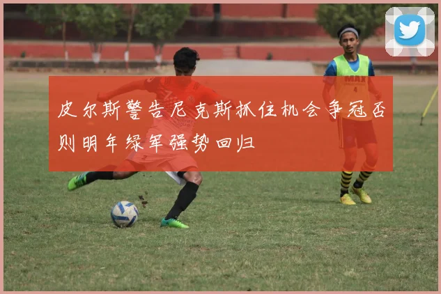 皮尔斯警告尼克斯抓住机会争冠否则明年绿军强势回归