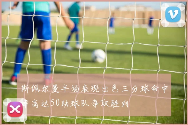 斯佩尔曼半场表现出色三分球命中率高达50助球队争取胜利