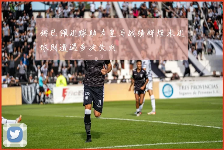 姆巴佩进球助力皇马战绩辉煌未进球则遭遇多次失利