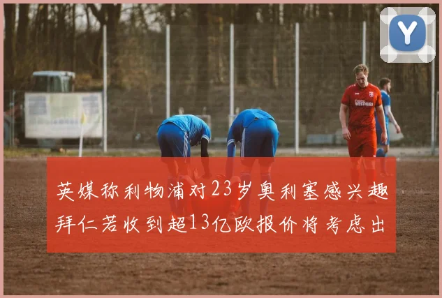 英媒称利物浦对23岁奥利塞感兴趣拜仁若收到超13亿欧报价将考虑出售