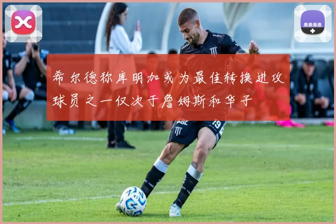 希尔德称库明加或为最佳转换进攻球员之一仅次于詹姆斯和华子