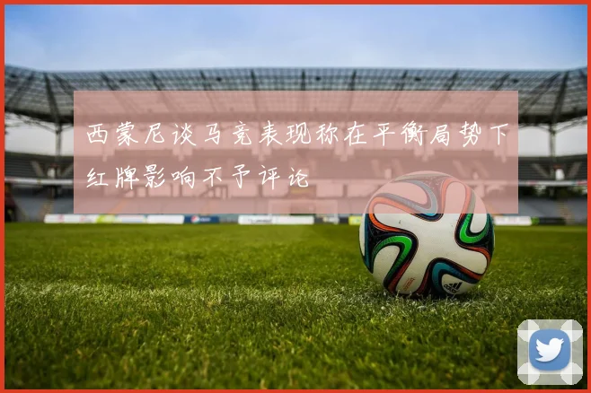 西蒙尼谈马竞表现称在平衡局势下红牌影响不予评论