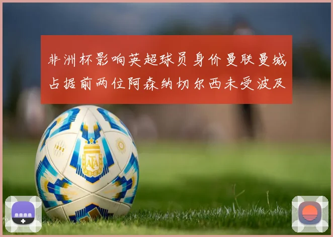非洲杯影响英超球员身价曼联曼城占据前两位阿森纳切尔西未受波及