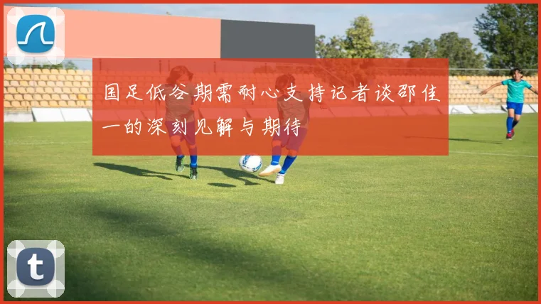国足低谷期需耐心支持记者谈邵佳一的深刻见解与期待