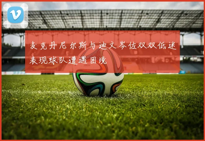 麦克丹尼尔斯与迪文岑佐双双低迷表现球队遭遇困境