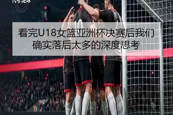 看完U18女篮亚洲杯决赛后我们确实落后太多的深度思考(ManBetX)